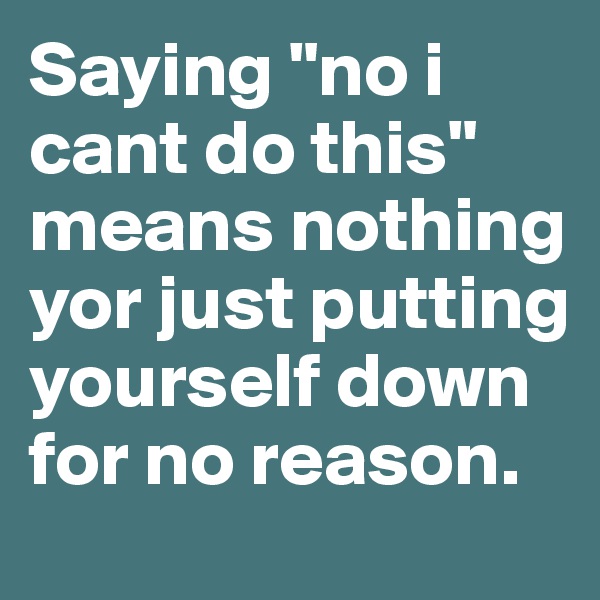 Saying "no i cant do this" means nothing yor just putting yourself down for no reason.