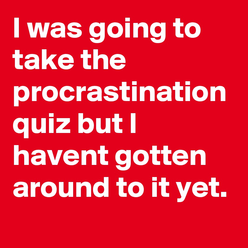 I was going to take the procrastination quiz but I havent gotten around to it yet.