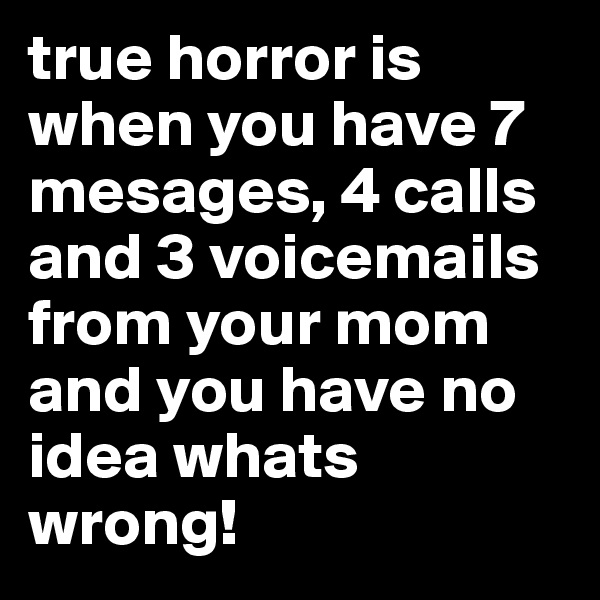 true horror is when you have 7 mesages, 4 calls and 3 voicemails from your mom and you have no idea whats wrong!