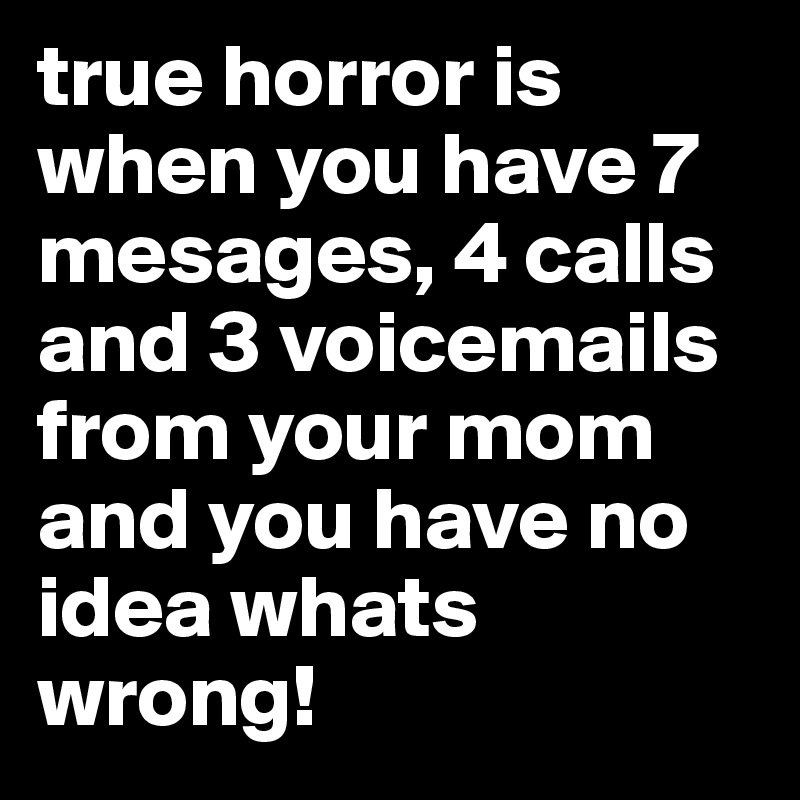 true horror is when you have 7 mesages, 4 calls and 3 voicemails from your mom and you have no idea whats wrong!