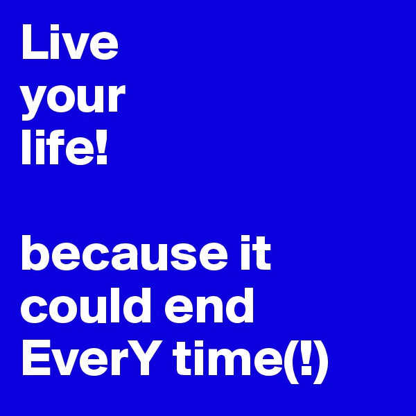 Live
your
life!

because it could end EverY time(!)