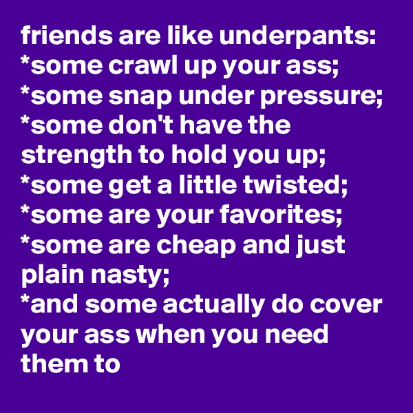 friends are like underpants:
*some crawl up your ass;
*some snap under pressure;
*some don't have the strength to hold you up;
*some get a little twisted;
*some are your favorites;
*some are cheap and just plain nasty;
*and some actually do cover your ass when you need them to