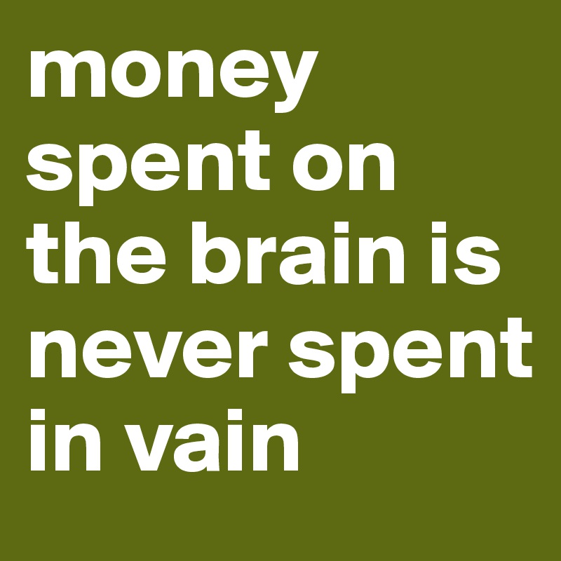 money spent on the brain is never spent in vain