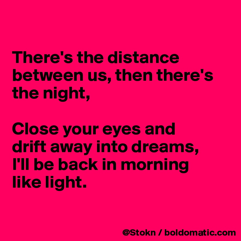 

There's the distance between us, then there's the night,

Close your eyes and
drift away into dreams,
I'll be back in morning
like light.

