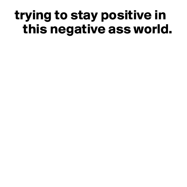   trying to stay positive in
     this negative ass world.









