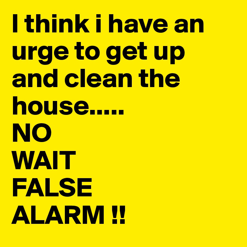 I think i have an urge to get up and clean the house.....
NO 
WAIT
FALSE
ALARM !!