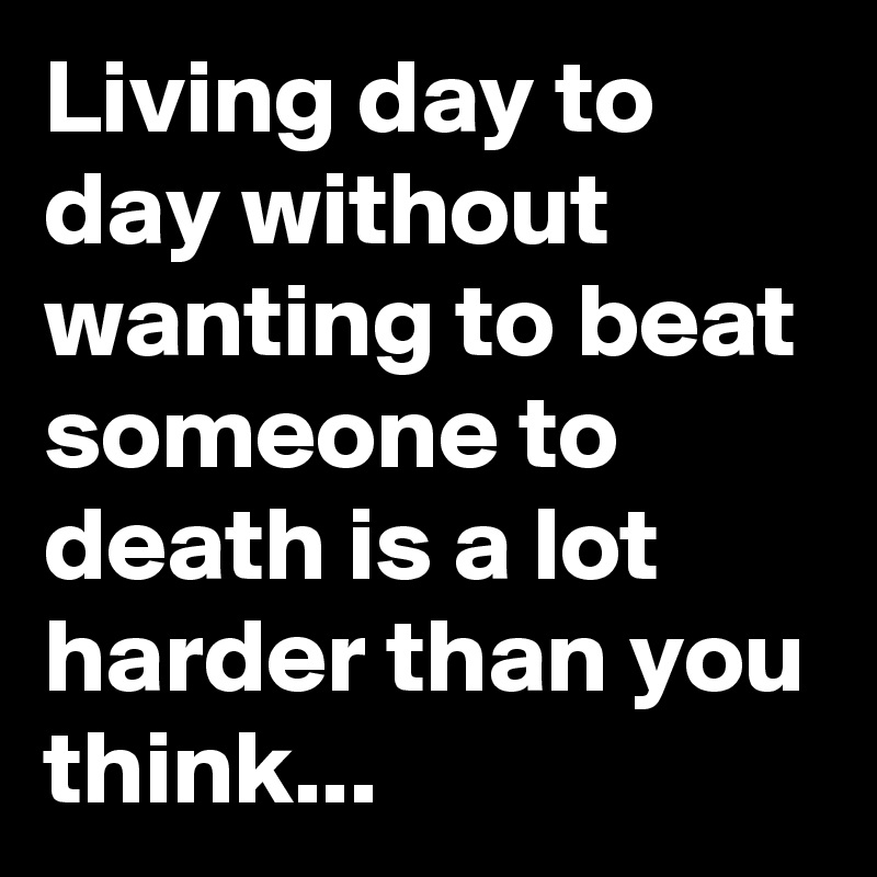 Living day to day without wanting to beat someone to death is a lot harder than you think...