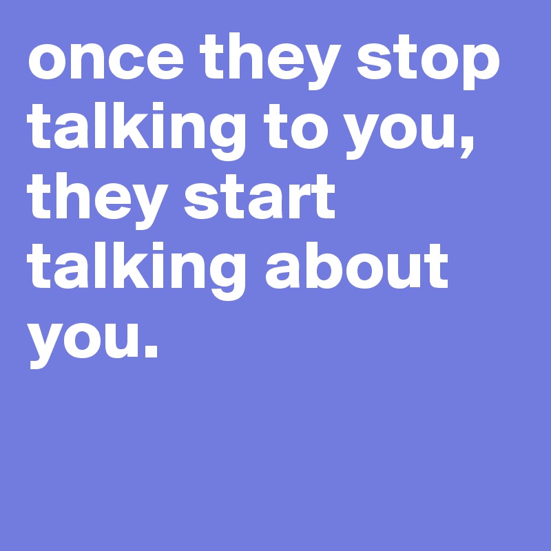 once they stop talking to you, 
they start talking about you.

