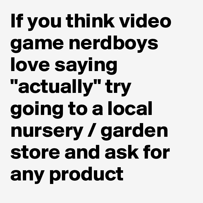 If you think video game nerdboys love saying "actually" try going to a local nursery / garden store and ask for any product