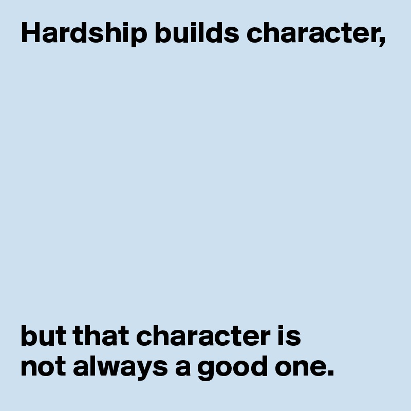 Hardship builds character,









but that character is
not always a good one.