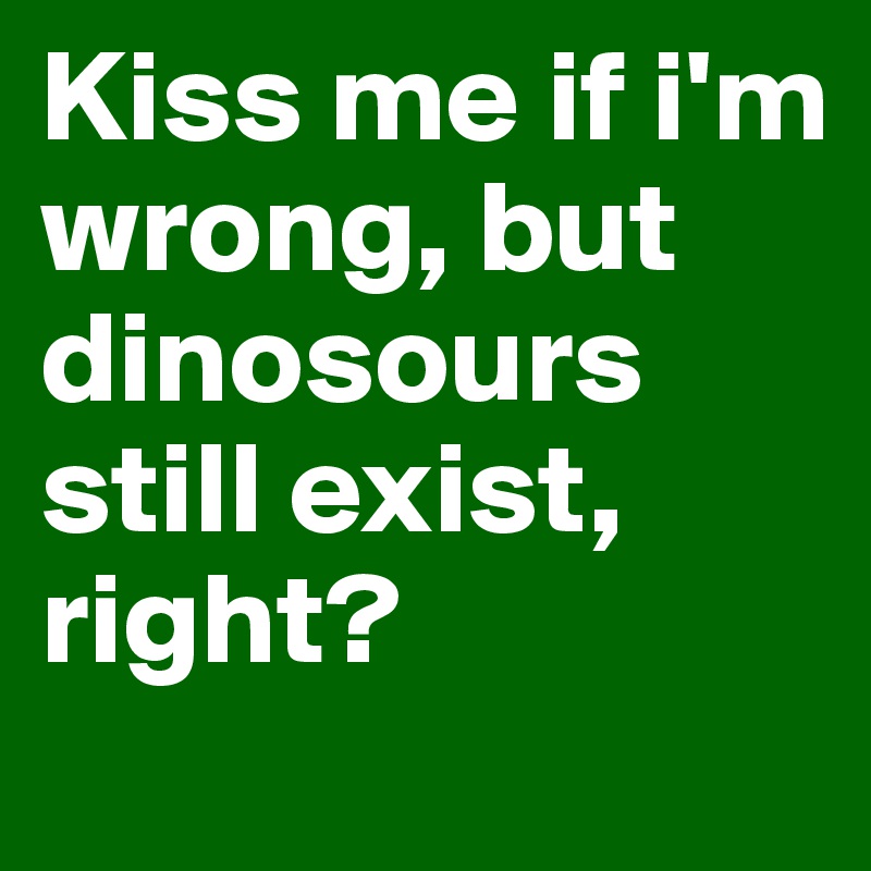 Kiss me if i'm wrong, but dinosours still exist, right?