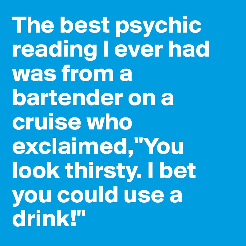 The best psychic reading I ever had was from a bartender on a cruise who exclaimed,"You look thirsty. I bet you could use a drink!"