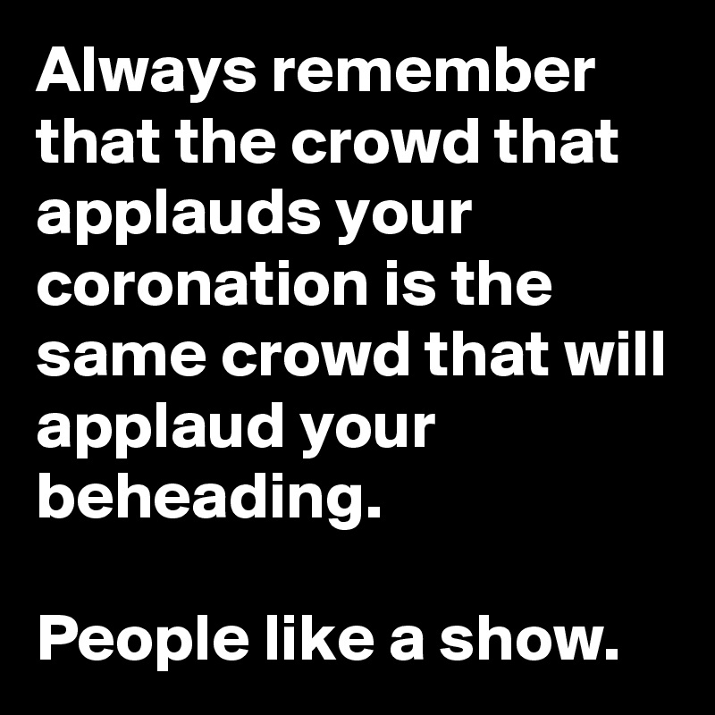 Always remember that the crowd that applauds your coronation is the same crowd that will applaud your beheading.

People like a show.