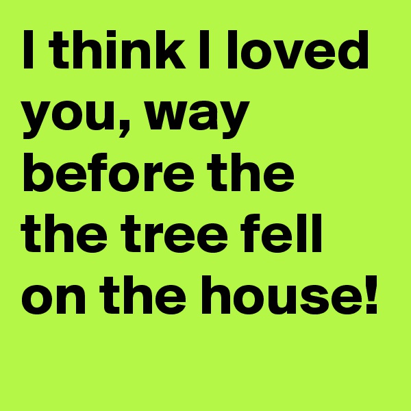 I think I loved you, way before the the tree fell on the house!