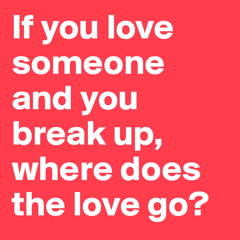 If you love someone and you break up, where does the love go?