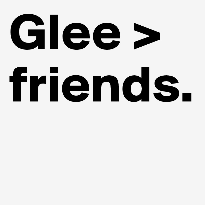 Glee > friends. 
