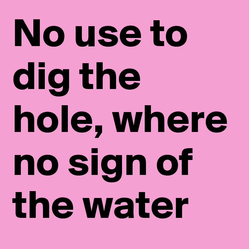 No use to dig the hole, where no sign of the water