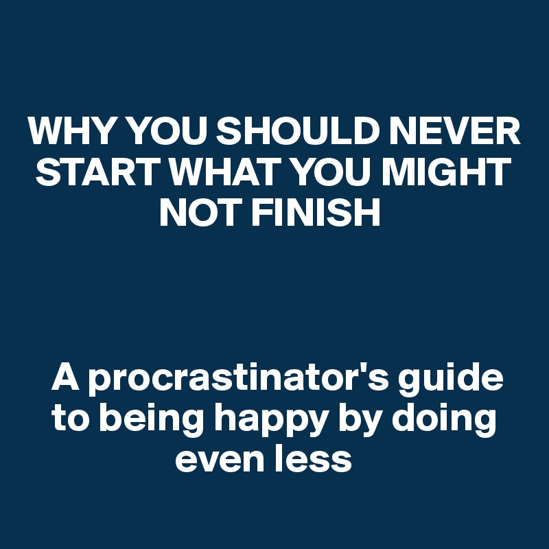 

WHY YOU SHOULD NEVER 
 START WHAT YOU MIGHT 
                NOT FINISH



   A procrastinator's guide 
   to being happy by doing 
                  even less