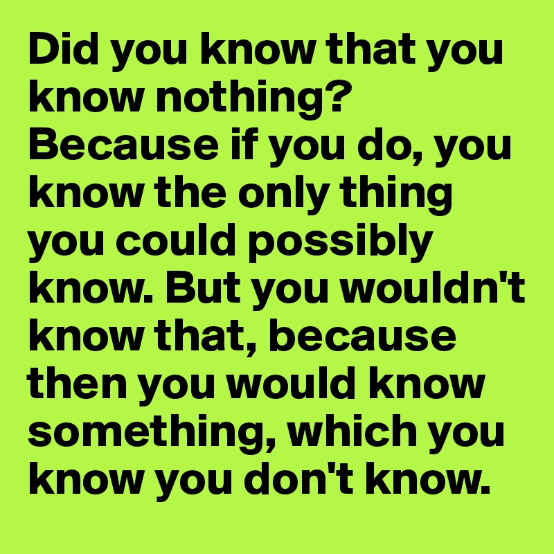 Did you know that you know nothing? Because if you do, you know the only thing you could possibly know. But you wouldn't know that, because then you would know something, which you know you don't know.