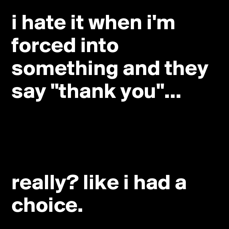 i hate it when i'm forced into something and they say "thank you"...



really? like i had a choice.