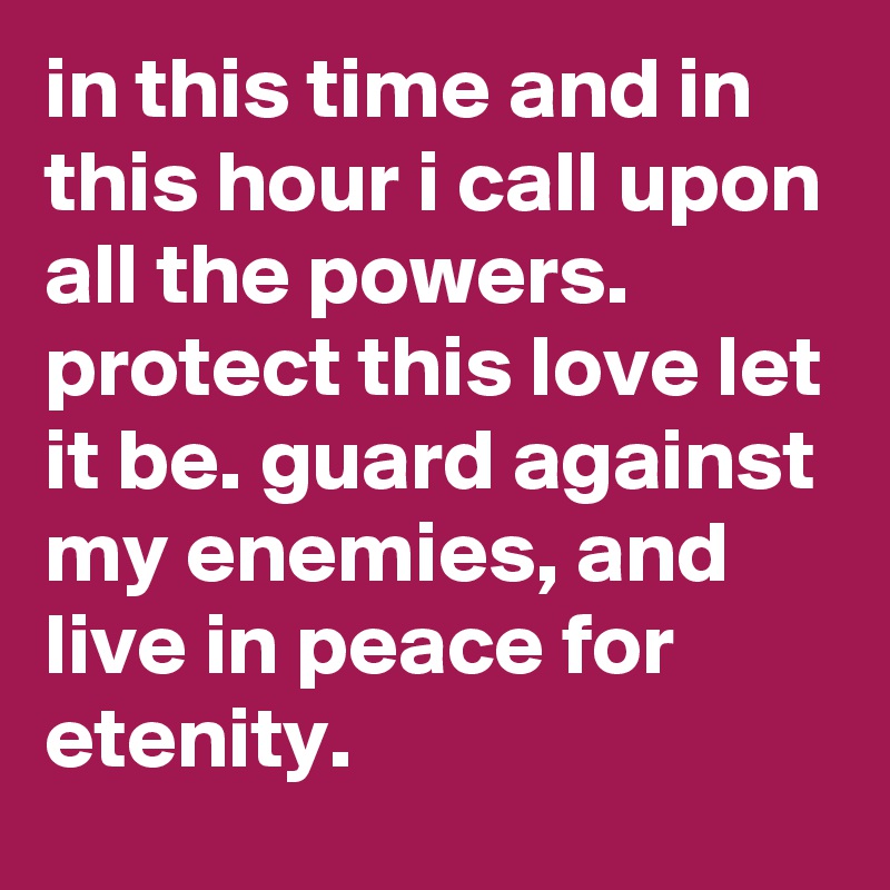 in this time and in this hour i call upon all the powers. protect this love let it be. guard against my enemies, and live in peace for etenity.