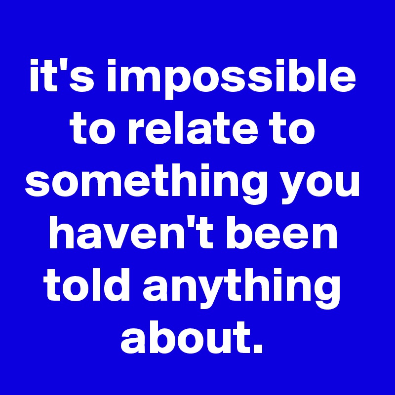 it's impossible to relate to something you haven't been told anything about.