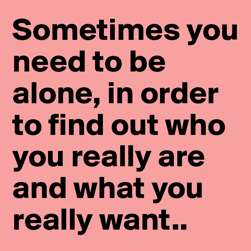 Sometimes you need to be alone, in order to find out who you really are and what you really want..