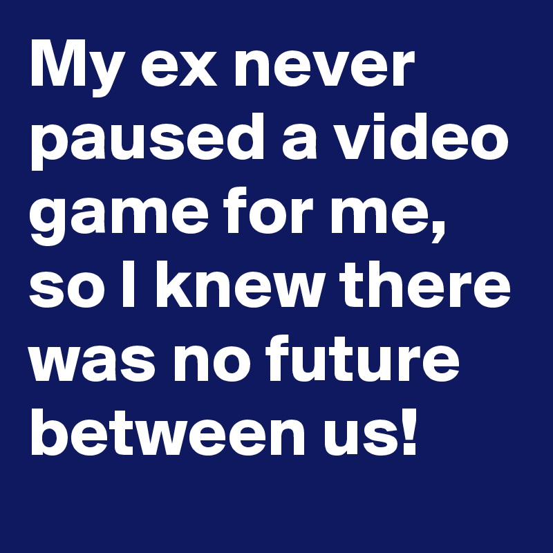 My ex never paused a video game for me, so I knew there was no future between us!