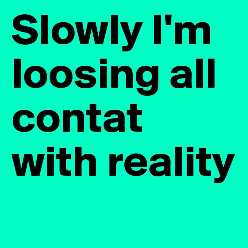 Slowly I'm loosing all contat with reality
