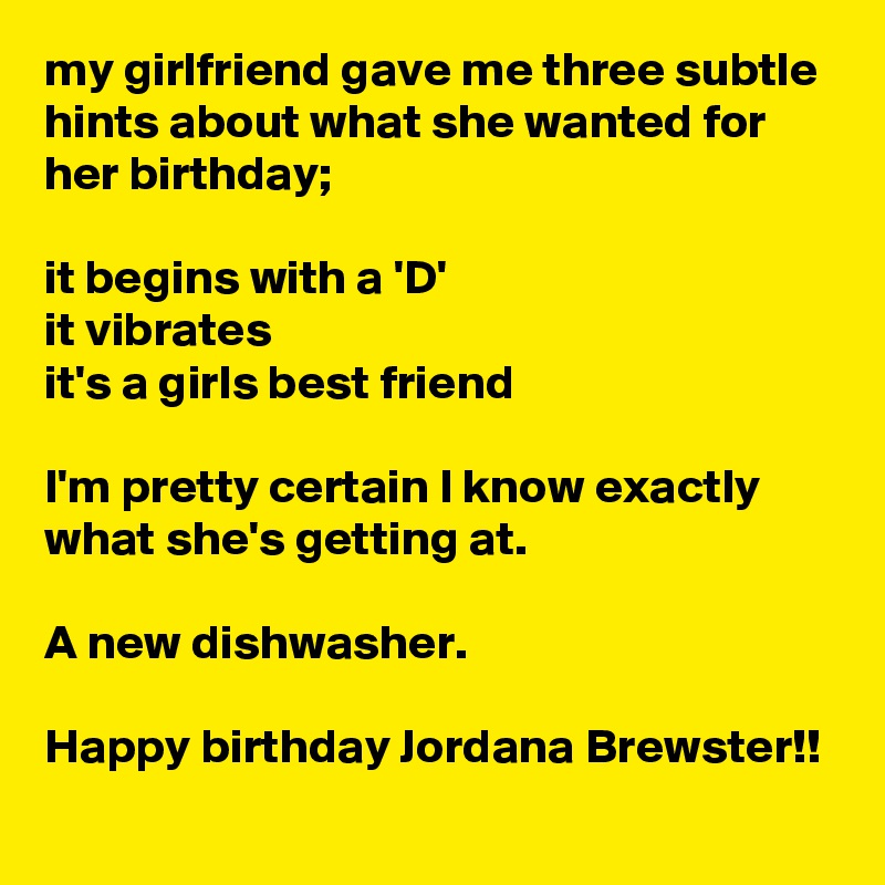 my girlfriend gave me three subtle hints about what she wanted for her birthday;

it begins with a 'D'
it vibrates
it's a girls best friend

I'm pretty certain I know exactly what she's getting at.

A new dishwasher.

Happy birthday Jordana Brewster!!