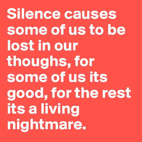 Silence causes some of us to be lost in our thoughs, for some of us its good, for the rest its a living nightmare.