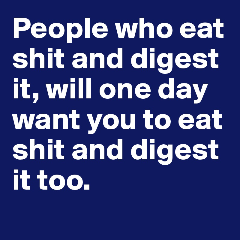 People who eat shit and digest it, will one day want you to eat shit and digest it too.
