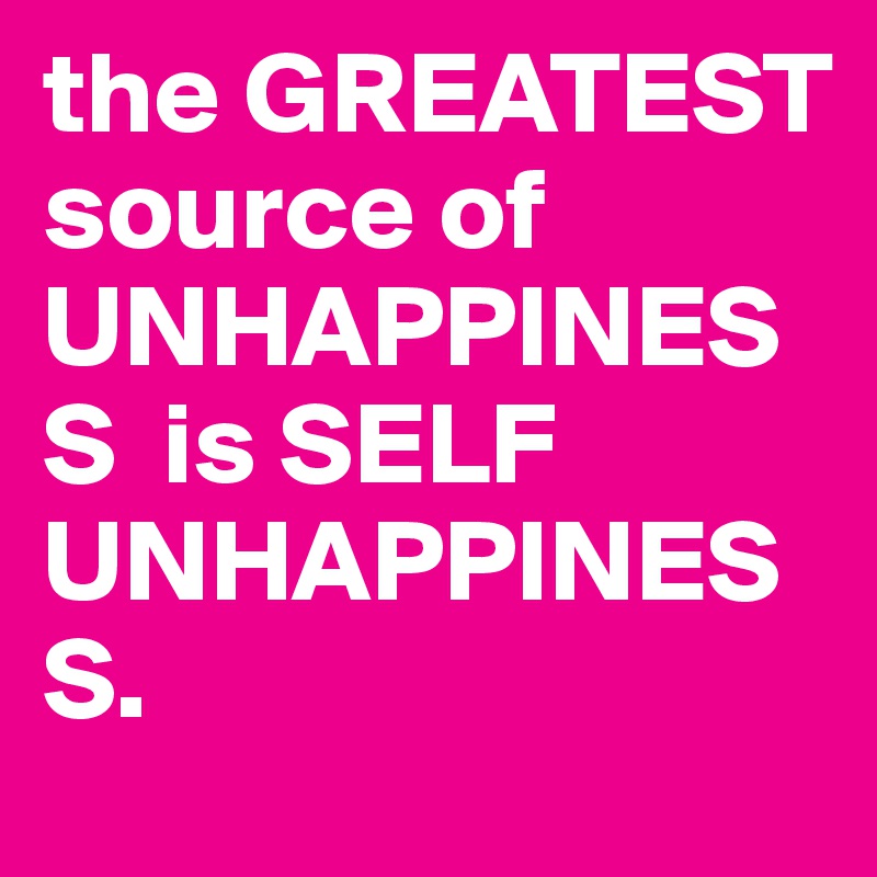the GREATEST source of UNHAPPINESS  is SELF UNHAPPINESS.