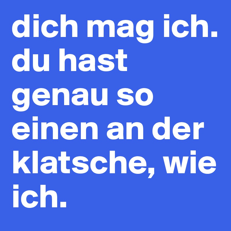dich mag ich. du hast genau so einen an der klatsche, wie ich.