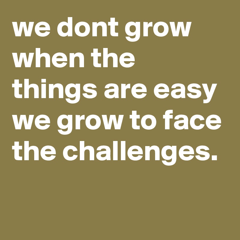 we dont grow when the things are easy we grow to face the challenges ...