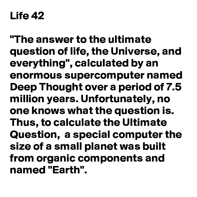 Life 42

"The answer to the ultimate question of life, the Universe, and everything", calculated by an enormous supercomputer named Deep Thought over a period of 7.5 million years. Unfortunately, no one knows what the question is. Thus, to calculate the Ultimate Question,  a special computer the size of a small planet was built from organic components and named "Earth". 