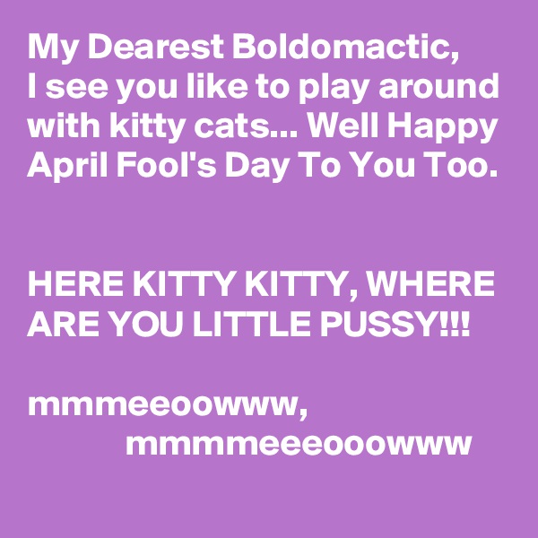 My Dearest Boldomactic,
I see you like to play around with kitty cats... Well Happy April Fool's Day To You Too.


HERE KITTY KITTY, WHERE ARE YOU LITTLE PUSSY!!!

mmmeeoowww, 
             mmmmeeeooowww
