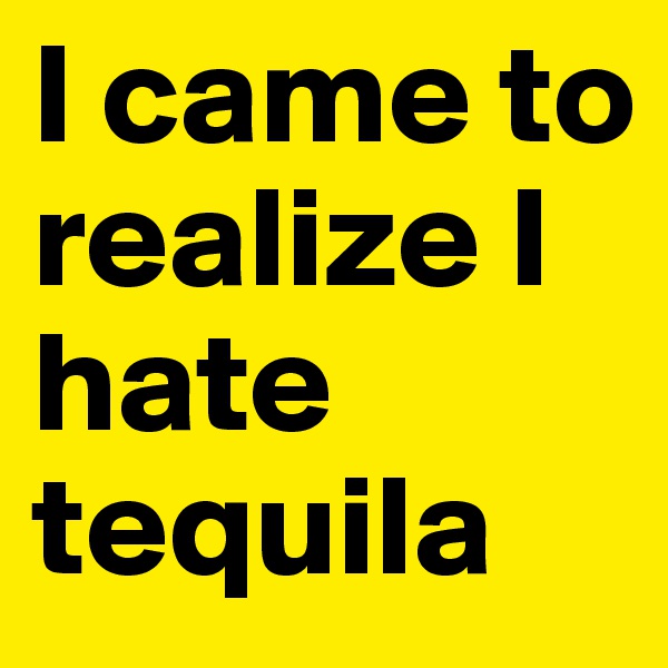 I came to realize I hate tequila
