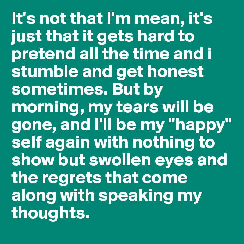 It's not that I'm mean, it's just that it gets hard to pretend all the time and i stumble and get honest sometimes. But by morning, my tears will be gone, and I'll be my "happy" self again with nothing to show but swollen eyes and the regrets that come along with speaking my thoughts.