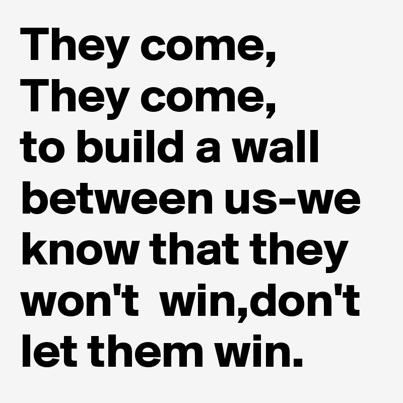 They come, 
They come,
to build a wall
between us-we know that they won't  win,don't let them win.