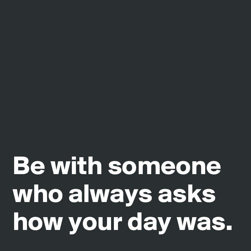 




Be with someone 
who always asks 
how your day was.