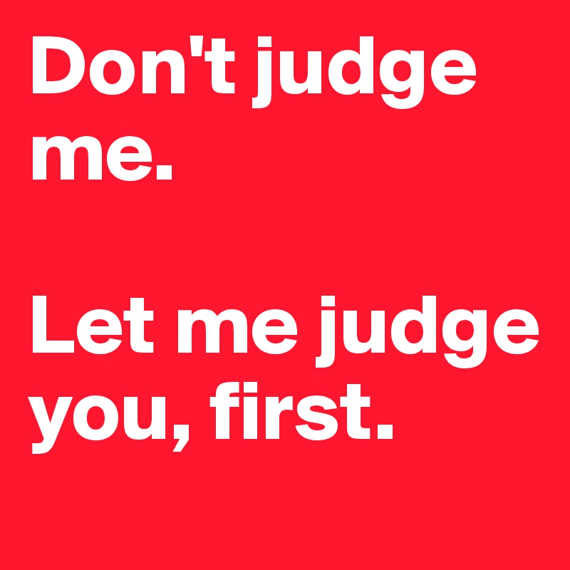 Don't judge me.

Let me judge you, first.