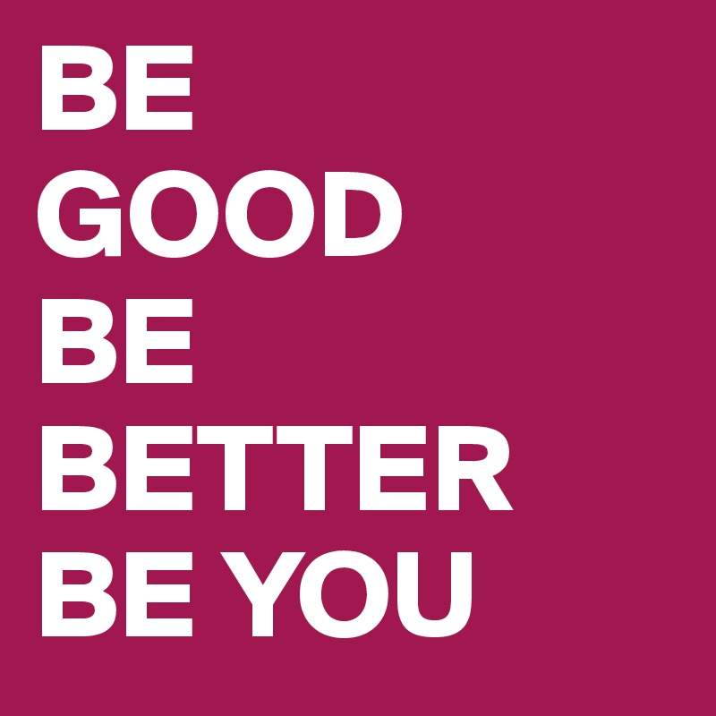 BE
GOOD
BE BETTER
BE YOU