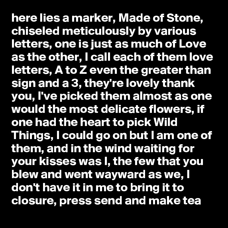 here lies a marker, Made of Stone, chiseled meticulously by various letters, one is just as much of Love as the other, I call each of them love letters, A to Z even the greater than sign and a 3, they're lovely thank you, I've picked them almost as one would the most delicate flowers, if one had the heart to pick Wild Things, I could go on but I am one of them, and in the wind waiting for your kisses was I, the few that you blew and went wayward as we, I don't have it in me to bring it to closure, press send and make tea