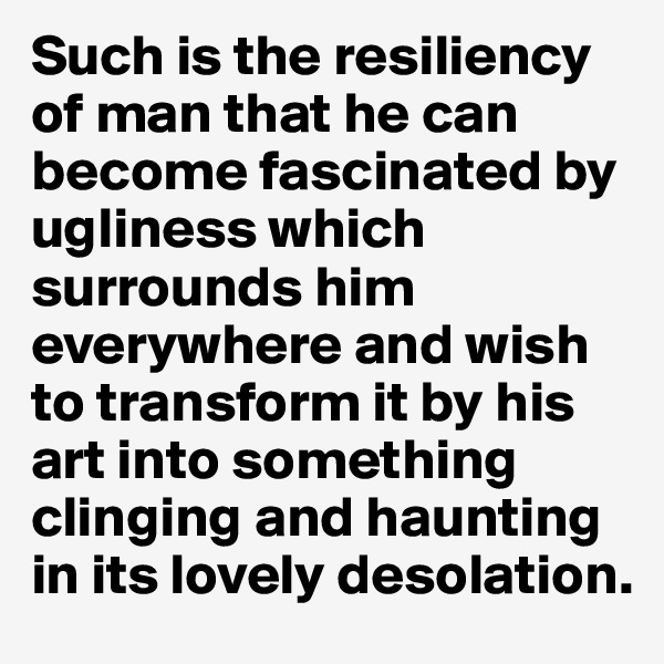 Such is the resiliency of man that he can become fascinated by ugliness which surrounds him everywhere and wish to transform it by his art into something clinging and haunting in its lovely desolation.