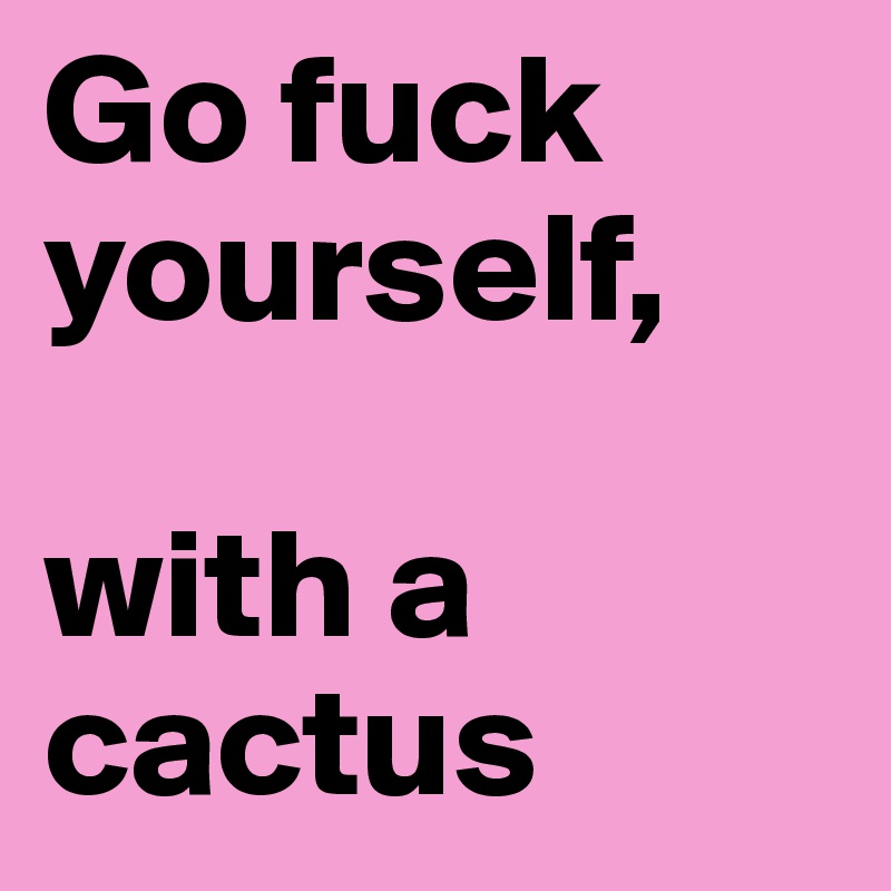 Go fuck yourself,

with a cactus