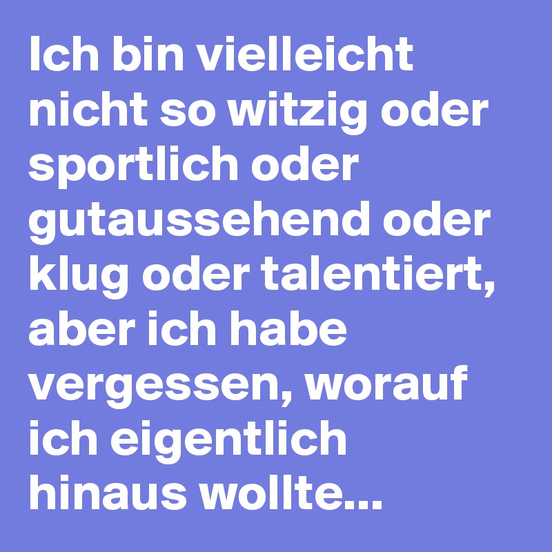Ich bin vielleicht nicht so witzig oder sportlich oder gutaussehend oder klug oder talentiert, aber ich habe vergessen, worauf ich eigentlich hinaus wollte...