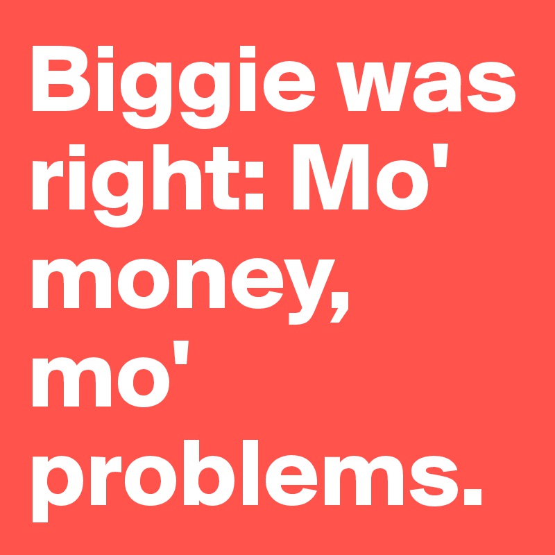 Biggie was right: Mo' money, mo' problems.