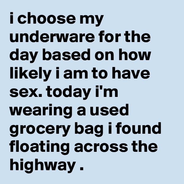 i choose my underware for the day based on how likely i am to have sex. today i'm wearing a used grocery bag i found floating across the highway .