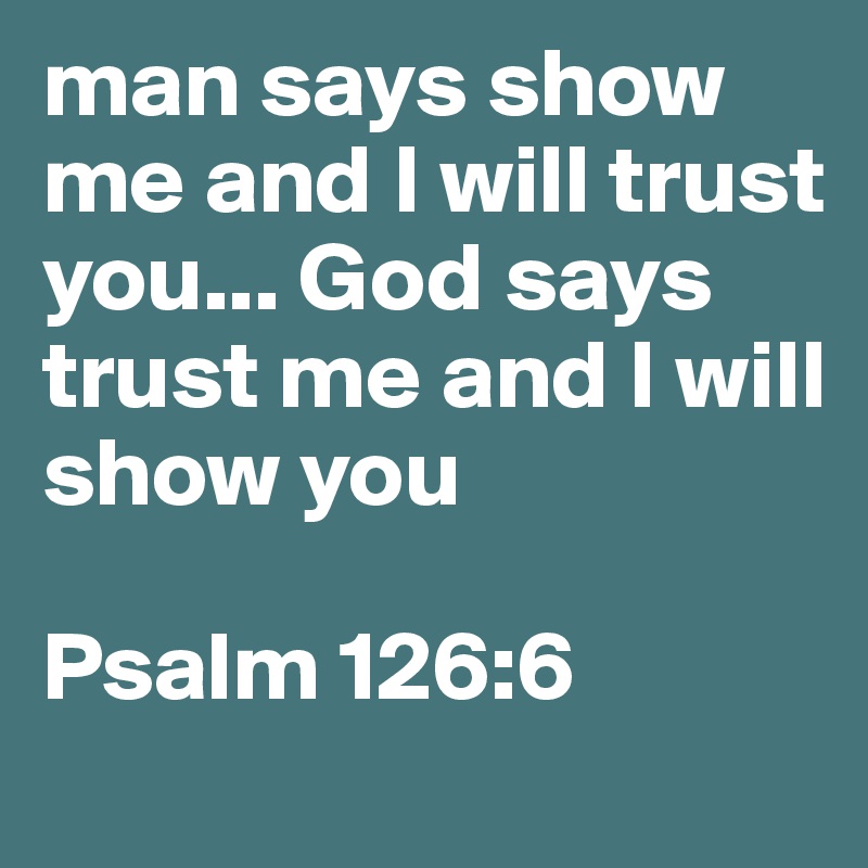 man says show me and I will trust you... God says trust me and I will show you

Psalm 126:6